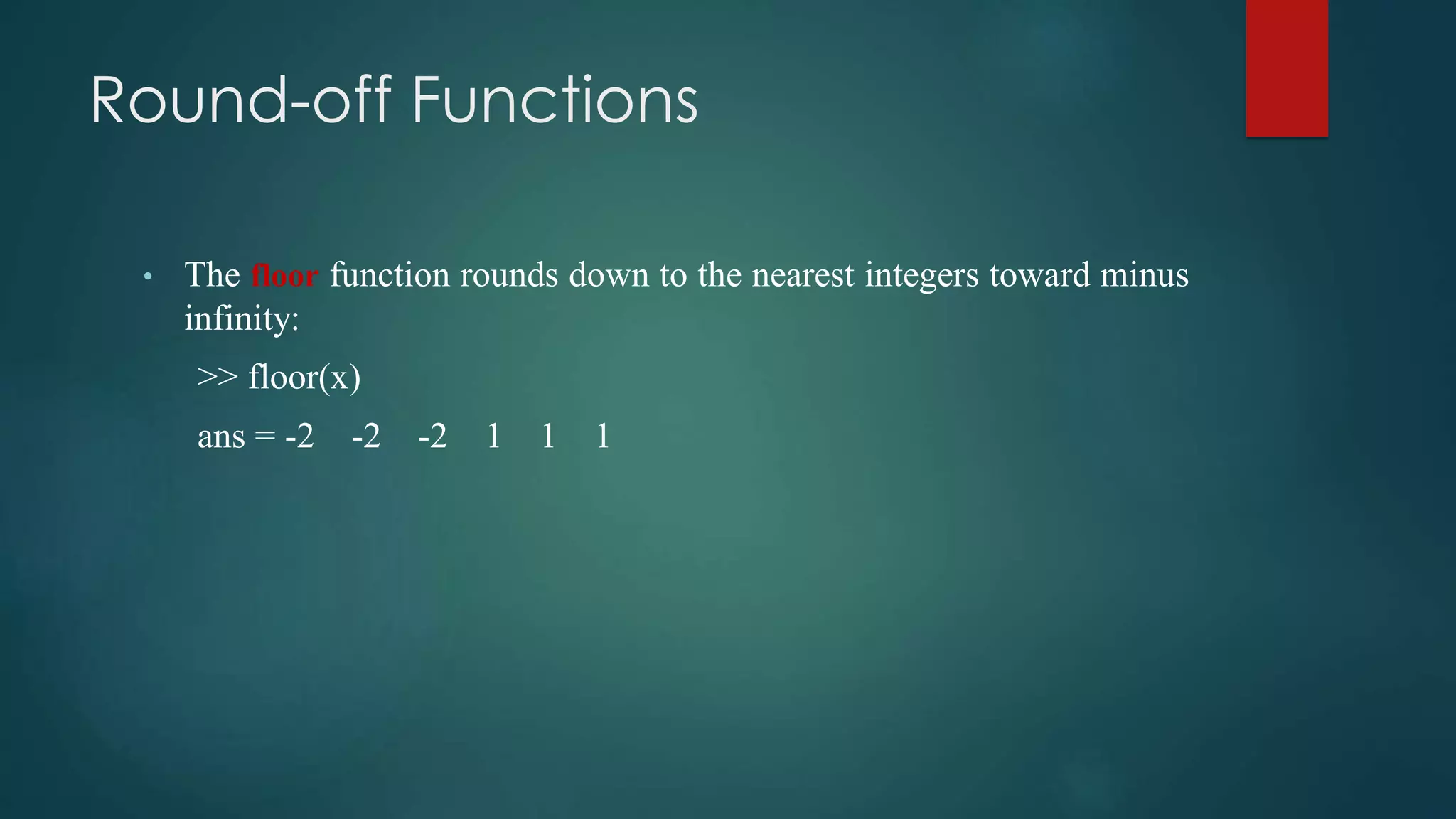 Round-off Functions
• The floor function rounds down to the nearest integers toward minus
infinity:
>> floor(x)
ans = -2 -2 -2 1 1 1
 