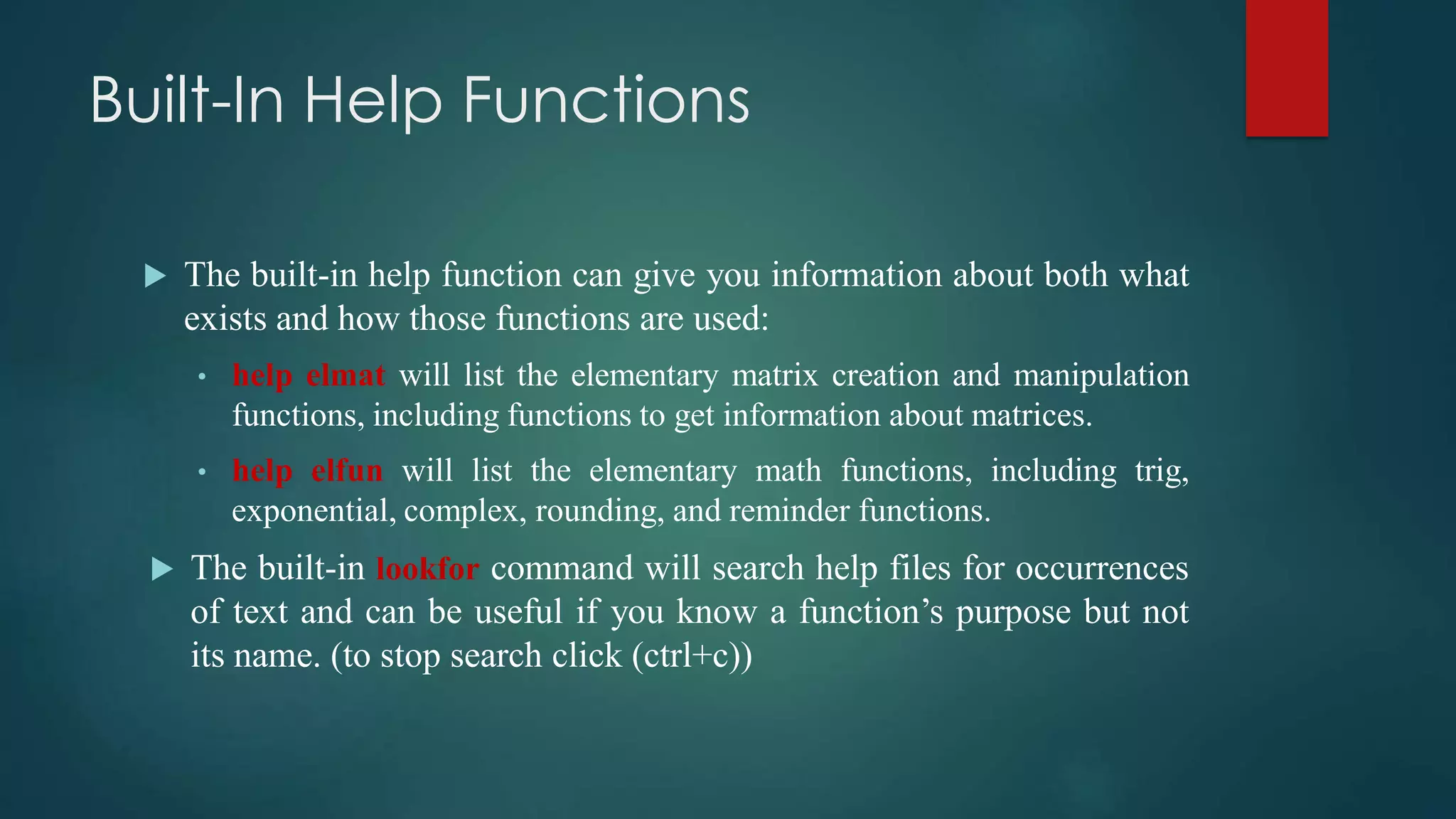 Built-In Help Functions
 The built-in help function can give you information about both what
exists and how those functions are used:
• help elmat will list the elementary matrix creation and manipulation
functions, including functions to get information about matrices.
• help elfun will list the elementary math functions, including trig,
exponential, complex, rounding, and reminder functions.
 The built-in lookfor command will search help files for occurrences
of text and can be useful if you know a function’s purpose but not
its name. (to stop search click (ctrl+c))
 