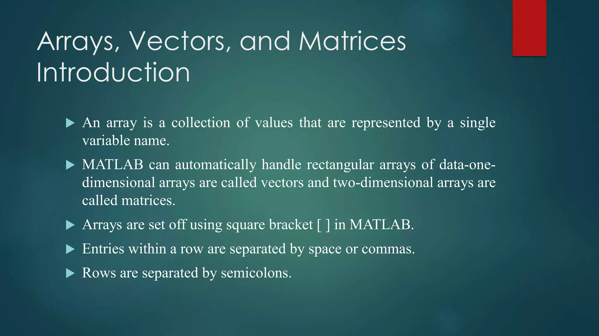 Arrays, Vectors, and Matrices
Introduction
 An array is a collection of values that are represented by a single
variable name.
 MATLAB can automatically handle rectangular arrays of data-one-
dimensional arrays are called vectors and two-dimensional arrays are
called matrices.
 Arrays are set off using square bracket [ ] in MATLAB.
 Entries within a row are separated by space or commas.
 Rows are separated by semicolons.
 