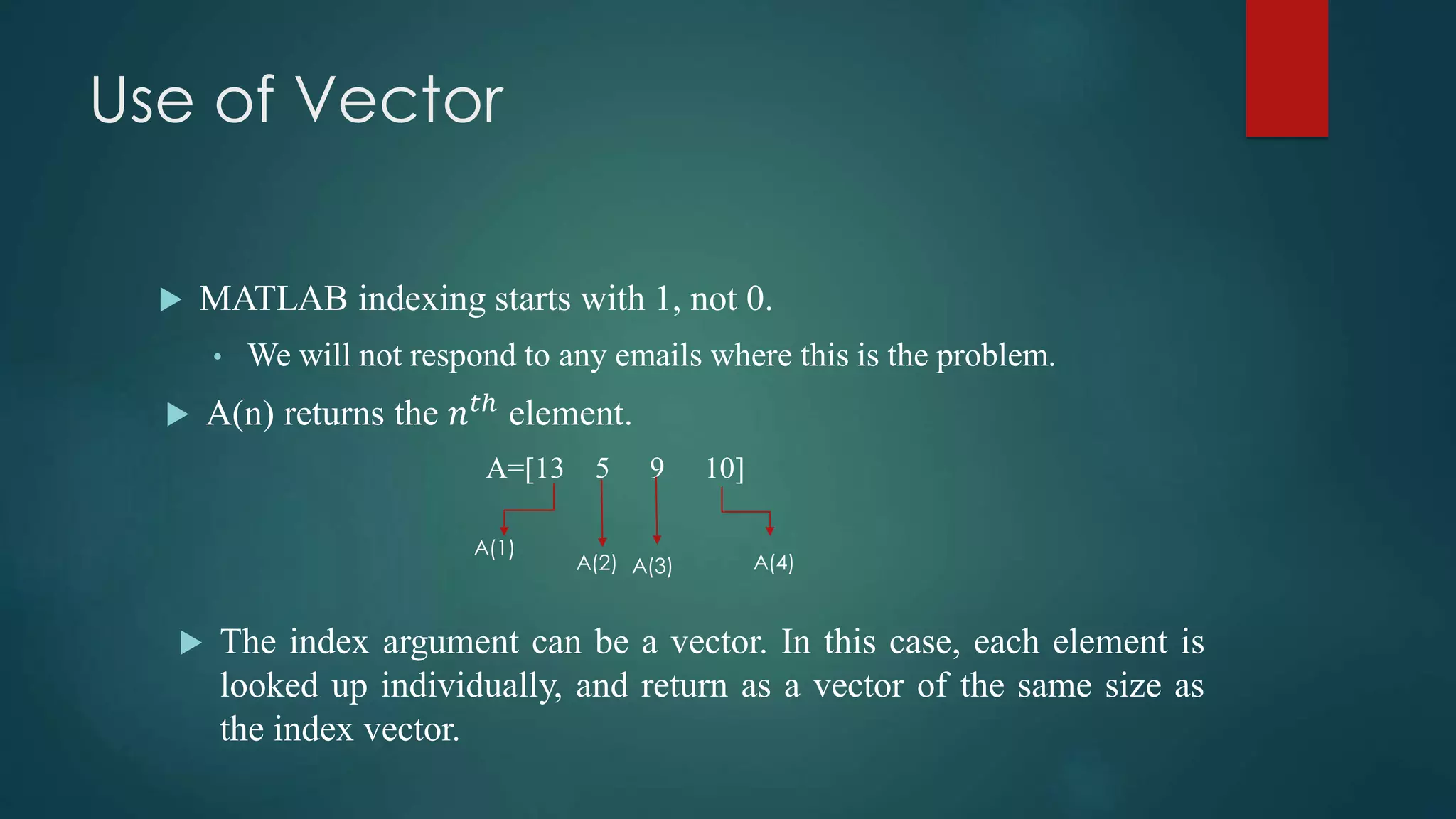 Use of Vector
 MATLAB indexing starts with 1, not 0.
• We will not respond to any emails where this is the problem.
 A(n) returns the 𝑛 𝑡ℎ
element.
A=[13 5 9 10]
 The index argument can be a vector. In this case, each element is
looked up individually, and return as a vector of the same size as
the index vector.
A(1)
A(2) A(3) A(4)
 