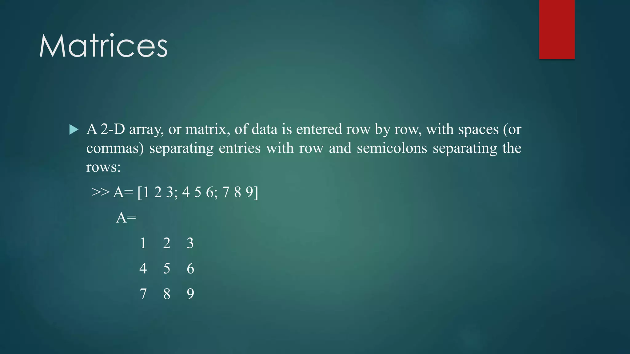 Matrices
 A 2-D array, or matrix, of data is entered row by row, with spaces (or
commas) separating entries with row and semicolons separating the
rows:
>> A= [1 2 3; 4 5 6; 7 8 9]
A=
1 2 3
4 5 6
7 8 9
 