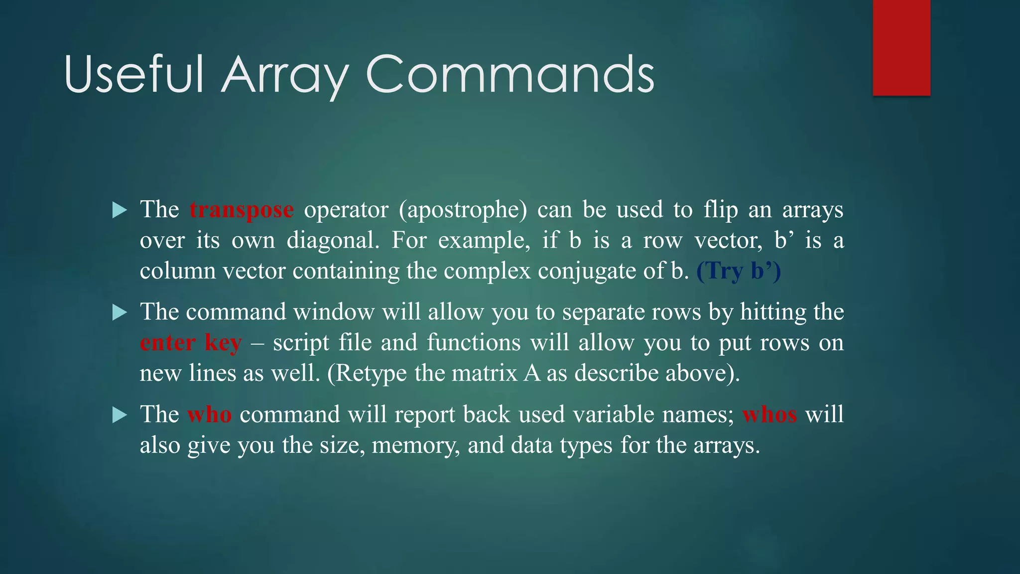 Useful Array Commands
 The transpose operator (apostrophe) can be used to flip an arrays
over its own diagonal. For example, if b is a row vector, b’ is a
column vector containing the complex conjugate of b. (Try b’)
 The command window will allow you to separate rows by hitting the
enter key – script file and functions will allow you to put rows on
new lines as well. (Retype the matrix A as describe above).
 The who command will report back used variable names; whos will
also give you the size, memory, and data types for the arrays.
 