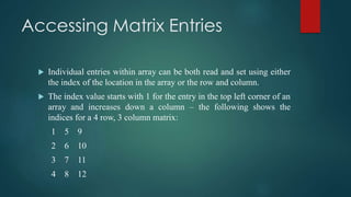 Accessing Matrix Entries
 Individual entries within array can be both read and set using either
the index of the location in the array or the row and column.
 The index value starts with 1 for the entry in the top left corner of an
array and increases down a column – the following shows the
indices for a 4 row, 3 column matrix:
1 5 9
2 6 10
3 7 11
4 8 12
 