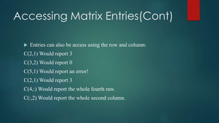 Accessing Matrix Entries(Cont)
 Entries can also be access using the row and column:
C(2,1) Would report 3
C(3,2) Would report 0
C(5,1) Would report an error!
C(2,1) Would report 3
C(4,:) Would report the whole fourth raw.
C(:,2) Would report the whole second column.
 