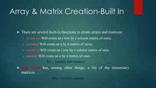 Array & Matrix Creation-Built In
 There are several built-in functions to create arrays and matrices:
• zeros(r,c) Will create an r row by c column matrix of zeros.
• zeros(n) Will create an n by n matrix of zeros.
• ones(r,c) Will create an r row by c column matrix of ones.
• ones(n) Will create an n by n matrix of ones.
Try… rand(n) and rand(r,c)
 help elmat has, among other things, a list of the elementary
matrices.
Try… zeros(3) , ones(2)
 