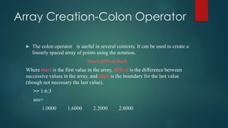 Array Creation-Colon Operator
 The colon operator : is useful in several contexts. It can be used to create a
linearly spaced array of points using the notation.
Start:diffval:limit
Where start is the first value in the array, diffval is the difference between
successive values in the array, and limit is the boundary for the last value
(though not necessary the last value).
>> 1:6:3
ans=
1.0000 1.6000 2.2000 2.8000
 