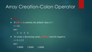 Array Creation-Colon Operator
 Note
 If diffval is omitted, the default value is 1:
>> 3:6
ans=
3 4 5 6
 To create a decreasing series, diffval must be negative:
>> 5:-1.2:2
ans=
5.0000 3.8000 2.6000
 