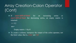 Array Creation-Colon Operator
(Cont)
 If start+diffval>limit for an increasing series or
start+diffval>limit foe decreasing series, an empty matrix is
returned:
>> 5:2
ans=
Empty matrix: 1-by-0
 To create a column, transpose the output of the colon operator, not
the limit value; that is, (3:6)’ not 3:6’
 
