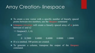 Array Creation- linespace
 To create a row vector with a specific number of linearly spaced
points between two numbers, use the linspace command
 Linspace (x1,x2,n) will create a linearly spaced array of n points
between x1 and x2
>> linspace(1, 1, 6)
ans=
0 0.2000 0.4000 0.6000 0.8000 1.0000
 If n is omitted, 100 points are created.
 To generate a column, transpose the output of the linspace
command.
 