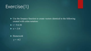 Exercise(1)
 Use the linspace function to create vectors identical to the following
created with colon notation:
 t = 5:6:30
 x = -3:4
 Homework
y = -4:2
 