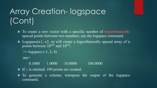Array Creation- logspace
(Cont)
 To create a row vector with a specific number of logarithmically
spaced points between two numbers, use the logspace command.
 Logspace(x1, x2, n) will create a logarithmically spaced array of n
points between 10 𝑥1
and 10 𝑥2
.
>> logspace (-1, 2, 4)
ans=
0.1000 1.0000 10.0000 100.0000
 If n is omitted, 100 points are created.
 To generate a column, transpose the output of the logspace
command.
 