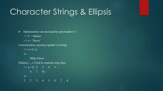 Character Strings & Ellipsis
 Alphanumeric are enclosed by apostrophes (‘)
>> f= ‘ Mailes‘
>> s = ‘Davis’
Concatenation: passing together of strings
>> x= [f s]
x=
Miles Davis
Ellipsis (…): Used to continue long lines
>> a = [1 2 3 4 5 …
6 7 8]
a=
1 2 3 4 5 6 7 8
 