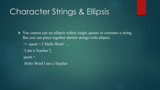 Character Strings & Ellipsis
 You cannot use an ellipsis within single quotes to continue a string.
But you can piece together shorter strings with ellipsis.
>> quote = [‘Hello Word’ …
‘I am a Teacher’]
quote =
Hello Word I am a Teacher
 