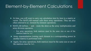 Element-by-Element Calculations
 At time, you will want to carry out calculation item by item in a matrix or
vector. The MATLAB manual calls these array operations. They are also
often referred to as element-by-element operations.
 MATLAB defines .* and ./ (note the dots) as the array multiplication and
array division operators.
• For array operations, both matrices must be the same size or one of the
matrices must be 1x1.
 Array exponentiation (raising each element to a corresponding power in
another matrix) is performed with .^
 Again, for array operations, both matrices must be the same size or one of
the matrices must be 1x1.
 