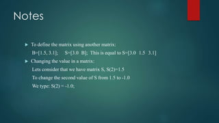Notes
 To define the matrix using another matrix:
B=[1.5, 3.1]; S=[3.0 B]; This is equal to S=[3.0 1.5 3.1]
 Changing the value in a matrix:
Lets consider that we have matrix S, S(2)=1.5
To change the second value of S from 1.5 to -1.0
We type: S(2) = -1.0;
 
