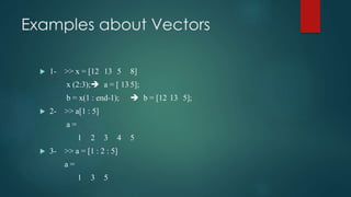 Examples about Vectors
 1- >> x = [12 13 5 8]
x (2:3); a = [ 13 5];
b = x(1 : end-1);  b = [12 13 5];
 2- >> a[1 : 5]
a =
1 2 3 4 5
 3- >> a = [1 : 2 : 5]
a =
1 3 5
 