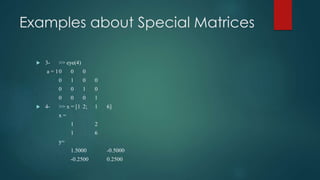 Examples about Special Matrices
 3- >> eye(4)
a = 10 0 0
0 1 0 0
0 0 1 0
0 0 0 1
 4- >> x = [1 2; 1 6]
x =
1 2
1 6
y=
1.5000 -0.5000
-0.2500 0.2500
 