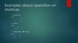 Examples about operation on
Matrices
>> transpose (a)
ans =
1 3
2 4
>> rot90 (a)
ans =
2 4
1 3
>> rot90(rot90(a))  180 deg.
ans =
4 3
2 1
 