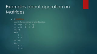 Examples about operation on
Matrices
 2- Addition
must be the two matrices have the dimention.
>> a = [1 2; 3 4];
>> b = [1 2; 3 4];
>> a + b
ans =
2 4
6 8
>> a + 2
ans =
3 4
5 6
 