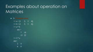 Examples about operation on
Matrices
 3- Multiplication
>> a = [1 2; 3 4];
>> b = [1 2; 3 4];
>> a * b
ans =
7 10
15 22
>> 2 * a
ans=
2 4
6 8
 