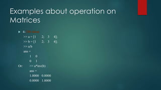Examples about operation on
Matrices
 4- Division
>> a = [1 2; 3 4];
>> b = [1 2; 3 4];
>> a/b
ans =
1 0
0 1
Or: >> a*inv(b)
ans =
1.0000 0.0000
0.0000 1.0000
 