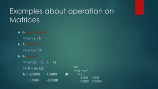 Examples about operation on
Matrices
 6- Dot Division
>> c = a ./ b
 7- Dot Power
>> c = a .^ b
 8- Inverse
>> a = [1 2; 3 4]
>> b = inv (a)
b = -2.0000 1.0000 
1.5000 -0.5000
Or:
>> b = a ^ -1
b =
-2.000 1.000
1.5000 -0.5000
 