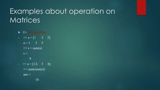 Examples about operation on
Matrices
 11- Summation
- >> a = [1 3 5]
a = 1 3 5
>> s = sum(a)
s =
9
- >> a = [12; 3 4];
>> sum(sum(a))
ans =
10
 
