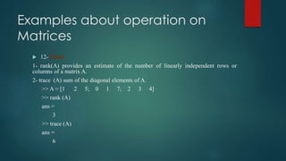 Examples about operation on
Matrices
 12- Rank
1- rank(A) provides an estimate of the number of linearly independent rows or
columns of a matrix A.
2- trace (A) sum of the diagonal elements of A.
>> A = [1 2 5; 0 1 7; 2 3 4]
>> rank (A)
ans =
3
>> trace (A)
ans =
6
 