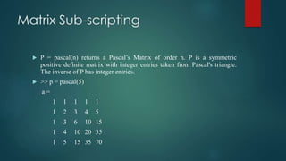Matrix Sub-scripting
 P = pascal(n) returns a Pascal’s Matrix of order n. P is a symmetric
positive definite matrix with integer entries taken from Pascal's triangle.
The inverse of P has integer entries.
 >> p = pascal(5)
a =
1 1 1 1 1
1 2 3 4 5
1 3 6 10 15
1 4 10 20 35
1 5 15 35 70
 