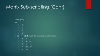 Matrix Sub-scripting (Cont)
>> a (:, [1 2])
ans=
1 1
1 2
1 3
1 4
>> a (: , 5) = [ ]  Delete the rows of the specific column.
1 1 1 1
1 2 3 4
1 3 6 10
1 4 10 20
1 5 15 35
 