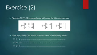 Exercise (2)
 Write the MATLAB commands that will create the following matrices:
 Now try to find (if the answer exist check that it is correct by hand)
>> b + c ………………………………………………………….
>> b - 2*c ………………………………………………………..
>> a + b ………………………………………………………….
 