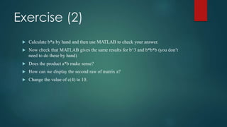 Exercise (2)
 Calculate b*a by hand and then use MATLAB to check your answer.
 Now check that MATLAB gives the same results for b^3 and b*b*b (you don’t
need to do these by hand)
 Does the product a*b make sense?
 How can we display the second raw of matrix a?
 Change the value of c(4) to 10.
 