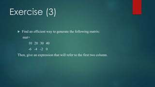 Exercise (3)
 Find an efficient way to generate the following matrix:
mat=
10 20 30 40
-6 -4 -2 0
Then, give an expression that will refer to the first two column.
 