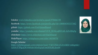 linkden: www.linkedin.com/in/elaf-a-saeed-97bbb6150
facebook: https://www.facebook.com/profile.php?id=100004305557442
github: https://github.com/ElafAhmedSaeed
youtube: https://youtube.com/channel/UCE_RiXkyqREUdLAiZcbBqSg
slideshare: https://www.slideshare.net/ElafASaeed
SlidePlayer: https://slideplayer.com/slide/18030079/
Google Scholar:
https://scholar.google.com/citations?user=VIpVZKkAAAAJ&hl=ar&gmla=
AJsN-F7PIgAjWJ44Hzb18fwPqJaaUmG0XzbLdzx09
 