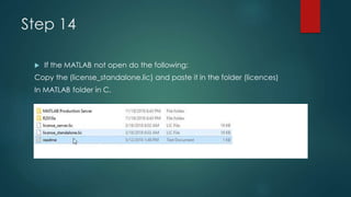 Step 14
 If the MATLAB not open do the following:
Copy the (license_standalone.lic) and paste it in the folder (licences)
In MATLAB folder in C.
 