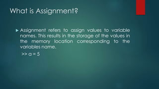 What is Assignment?
 Assignment refers to assign values to variable
names. This results in the storage of the values in
the memory location corresponding to the
variables name.
>> a = 5
 