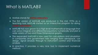What is MATLAB?
 Matlab stands for MATrix LABoratory.
 The first version of MATLAB was produced in the mid 1970s as a
teaching tool. MATLAB started as an interactive program for doing
matrix calculations.
 MATLAB has now grown to a high level mathematical language that
can solve integrals and differential equations numerically and plot a
wide variety of two and three Dimensional graphs.
 The expanded MATLAB is now used for calculations and simulation
in companies and government labs ranging from aerospace, car
design, signal analysis through to instrument control and financial
analysis.
 In practice, it provides a very nice tool to implement numerical
method.
 