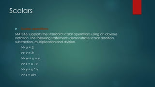 Scalars
 Scalar operations
MATLAB supports the standard scalar operations using an obvious
notation. The following statements demonstrate scalar addition,
subtraction, multiplication and division.
>> u = 5;
>> v = 3;
>> w = u + v
>> x = u - v
>> y = u * v
>> z = u/v
 