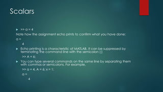Scalars
 >> a = 4
Note how the assignment echo prints to confirm what you have done:
a =
4
 Echo printing is a characteristic of MATLAB. It can be suppressed by
terminating the command line with the semicolon (;)
>> A = 6;
 You can type several commands on the same line by separating them
with commas or semicolons. For example,
>> a = 4, A = 6; x = 1;
a =
4
 