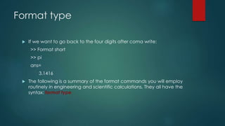 Format type
 If we want to go back to the four digits after coma write:
>> Format short
>> pi
ans=
3.1416
 The following is a summary of the format commands you will employ
routinely in engineering and scientific calculations. They all have the
syntax: format type
 