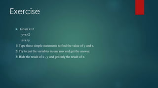 Exercise
 Given x=2
y=x+2
z=x+y
1/ Type these simple statements to find the value of y and z.
2/ Try to put the variables in one row and get the answer.
3/ Hide the result of x , y and get only the result of z.
 
