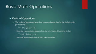 Basic Math Operations
 Order of Operations
• The order of operations is set first by parentheses, then by the default order
given above:
 Y= -4 ^ 2 gives y= -16
Since the exponentiation happens first due to its higher default priority, but
 Y = (-4) ^ 2 gives y = 16
Since the negation operation on the 4 takes place first.
 