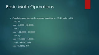 Basic Math Operations
 Calculations can also involve complex quantities. x = (2+4i) and y = (16):
>> 3 * x
ans = 6.0000 + 12.0000i
>> x ^ 2
ans = -12.0000 + 16.0000i
>> x + y
ans = 18.0000 + 4.0000i
>> (3 + 4i) * (3 – 4i)
ans = 6.1230e-017
 