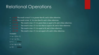 Relational Operations
 A > B The result is true if A is greater than B, and is false otherwise.
 A < B The result is true if A is less than B, and is false otherwise.
 A >= B The result is true if A is grater than or equal to B, and is false otherwise.
 A <= B The result is true if A is less than or equal to B, and is false otherwise.
 A == B The result is true if A is equal to B, and is false otherwise.
 A ~= B The result is true if A is not equal to B, and is false otherwise.
Example:
>> a = 5; b = 2;
>> x = a > b ;
x = 1 (true)
>> x = (a == b);
x = 0 (false)
 