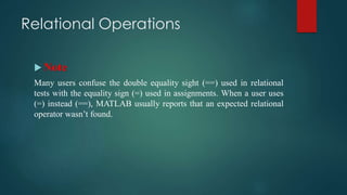 Relational Operations
 Note
Many users confuse the double equality sight (==) used in relational
tests with the equality sign (=) used in assignments. When a user uses
(=) instead (==), MATLAB usually reports that an expected relational
operator wasn’t found.
 