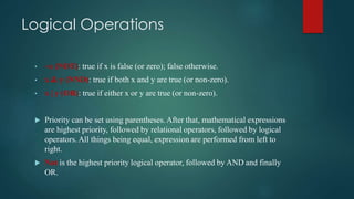 Logical Operations
• ~x (NOT): true if x is false (or zero); false otherwise.
• x & y (NND): true if both x and y are true (or non-zero).
• x | y (OR): true if either x or y are true (or non-zero).
 Priority can be set using parentheses. After that, mathematical expressions
are highest priority, followed by relational operators, followed by logical
operators. All things being equal, expression are performed from left to
right.
 Not is the highest priority logical operator, followed by AND and finally
OR.
 