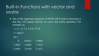 Built-in Functions with vector and
Matrix
 One of the important properties of MATLAB’S built-in functions is
that they will operate directly on vector and matrix quantities. For
example, try
>> A = [1 2 3; 4 5 6; 7 8 9]
>> log(A)
ans =
0 0.6931 1.0986
1.3863 1.6094 1.7918
1.9459 2.0794 2.1972
 