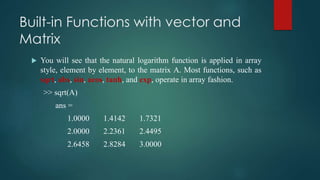 Built-in Functions with vector and
Matrix
 You will see that the natural logarithm function is applied in array
style, element by element, to the matrix A. Most functions, such as
sqrt, abs, sin, acos, tanh, and exp, operate in array fashion.
>> sqrt(A)
ans =
1.0000 1.4142 1.7321
2.0000 2.2361 2.4495
2.6458 2.8284 3.0000
 