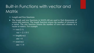 Built-in Functions with vector and
Matrix
 Length and Size functions
 The length and size functions in MATLAB are used to find dimensions of
vector and matrices. The length function returns the number of elements in
a vector. The size function returns the number of rows and columns in a
vector or matrix. For example
>> vec(-2:1)
vec = -2 -1 0 1
>> length(vec)
ans = 4
>> size(vec)
ans = 1 4
 