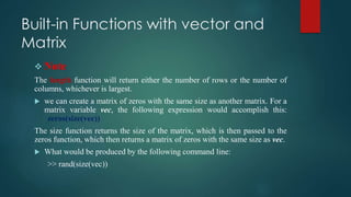Built-in Functions with vector and
Matrix
 Note
The length function will return either the number of rows or the number of
columns, whichever is largest.
 we can create a matrix of zeros with the same size as another matrix. For a
matrix variable vec, the following expression would accomplish this:
zeros(size(vec))
The size function returns the size of the matrix, which is then passed to the
zeros function, which then returns a matrix of zeros with the same size as vec.
 What would be produced by the following command line:
>> rand(size(vec))
 